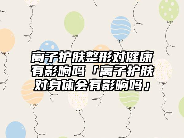 离子护肤整形对健康有影响吗「离子护肤对身体会有影响吗」