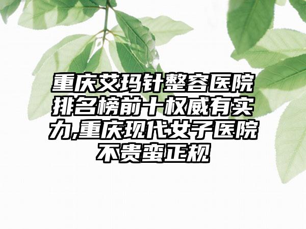 重庆艾玛针整容医院排名榜前十权威有实力,重庆现代女子医院不贵蛮正规