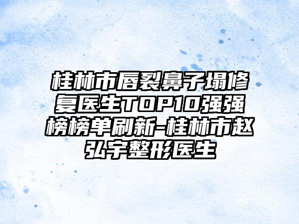 桂林市唇裂鼻子塌修复医生TOP10强强榜榜单刷新-桂林市赵弘宇整形医生