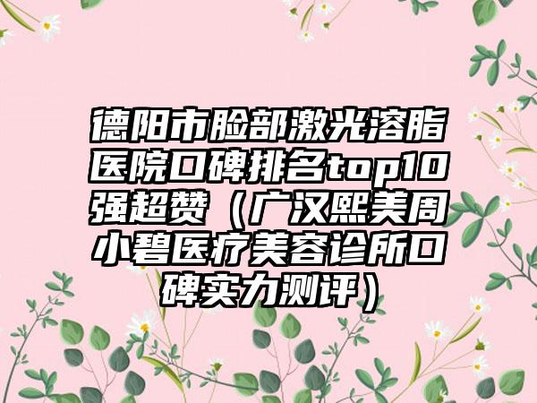 德阳市脸部激光溶脂医院口碑排名top10强超赞（广汉熙美周小碧医疗美容诊所口碑实力测评）