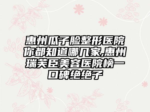 惠州瓜子脸整形医院你都知道哪几家,惠州瑞芙臣美容医院榜一口碑绝绝子