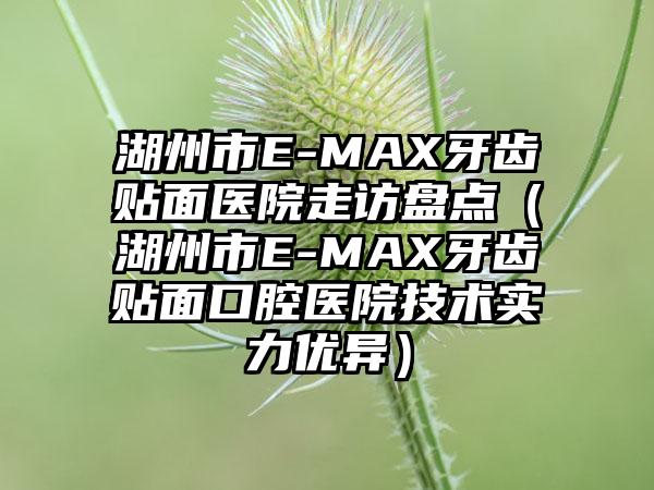 湖州市E-MAX牙齿贴面医院走访盘点（湖州市E-MAX牙齿贴面口腔医院技术实力优异）