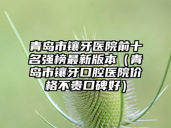 青岛市镶牙医院前十名强榜非常新版本（青岛市镶牙口腔医院价格不贵口碑好）