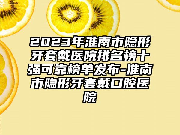 2023年淮南市隐形牙套戴医院排名榜十强可靠榜单发布-淮南市隐形牙套戴口腔医院