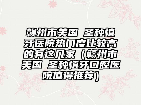 赣州市美国晧圣种植牙医院热门度比较高的有这几家（赣州市美国晧圣种植牙口腔医院值得推荐）