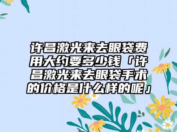 许昌激光来去眼袋费用大约要多少钱「许昌激光来去眼袋手术的价格是什么样的呢」