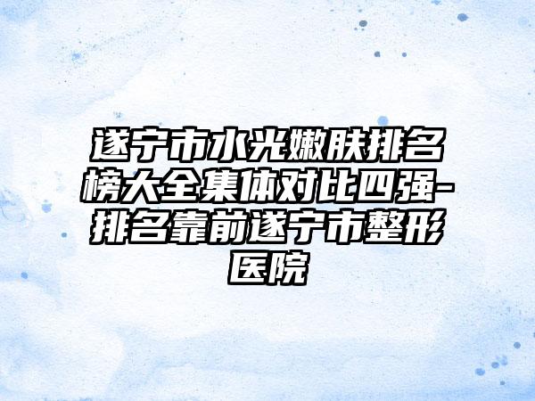遂宁市水光嫩肤排名榜大全集体对比四强-排名靠前遂宁市整形医院