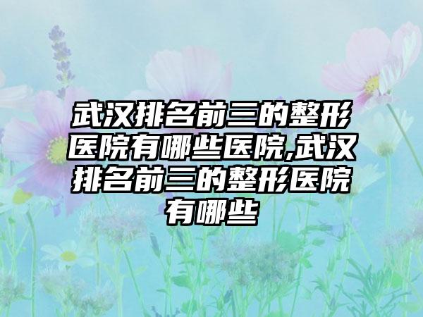 武汉排名前三的整形医院有哪些医院,武汉排名前三的整形医院有哪些
