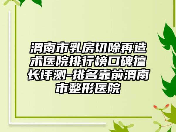渭南市乳房切除再造术医院排行榜口碑擅长评测-排名靠前渭南市整形医院