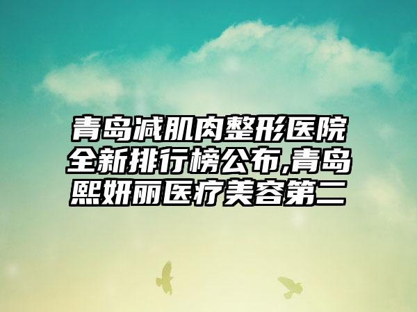 青岛减肌肉整形医院全新排行榜公布,青岛熙妍丽医疗美容第二