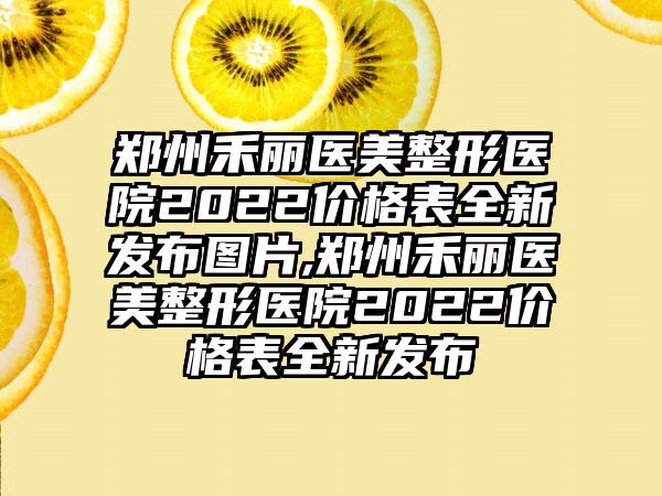 郑州禾丽医美整形医院2022价格表全新发布图片,郑州禾丽医美整形医院2022价格表全新发布