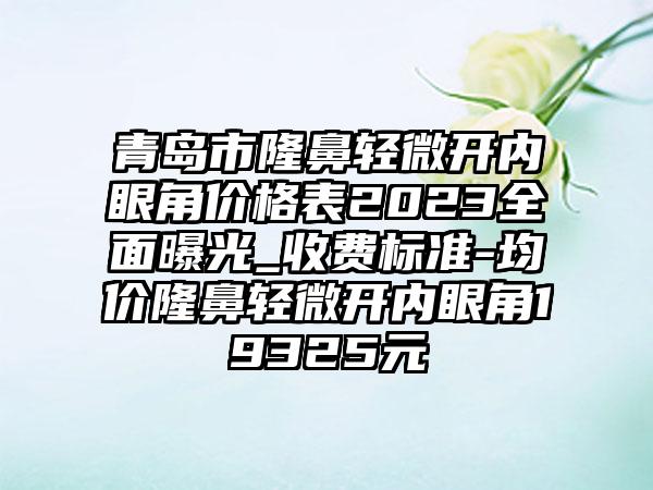 青岛市隆鼻轻微开内眼角价格表2023多面曝光_收费标准-均价隆鼻轻微开内眼角19325元