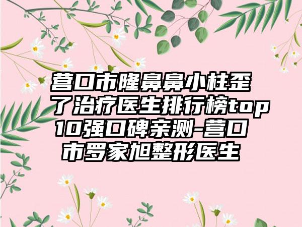 营口市隆鼻鼻小柱歪了治疗医生排行榜top10强口碑亲测-营口市罗家旭整形医生