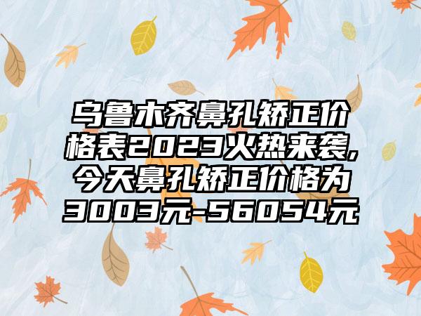 乌鲁木齐鼻孔矫正价格表2023火热来袭,今天鼻孔矫正价格为3003元-56054元