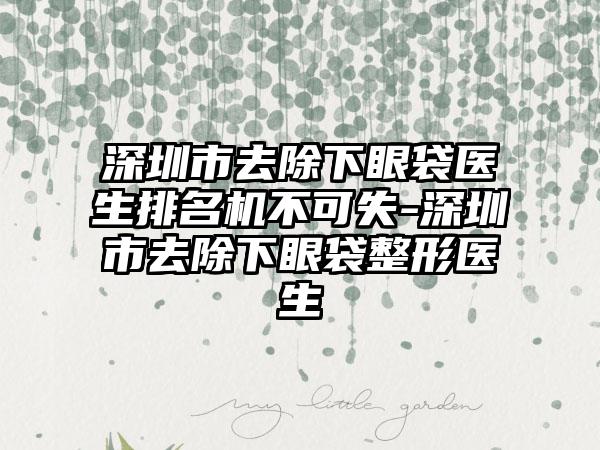 深圳市去除下眼袋医生排名机不可失-深圳市去除下眼袋整形医生