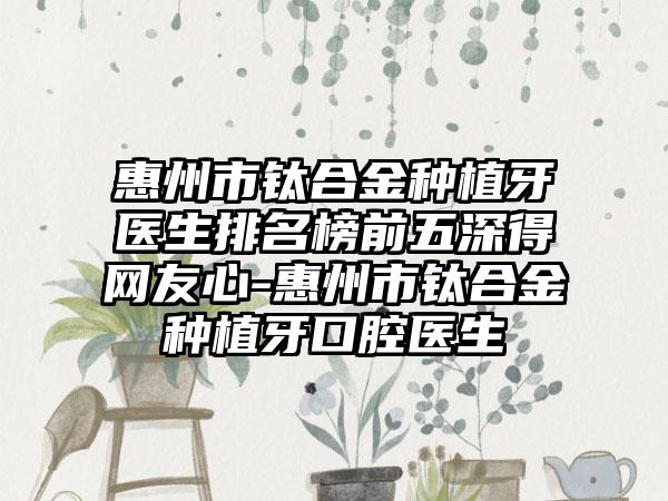 惠州市钛合金种植牙医生排名榜前五深得网友心-惠州市钛合金种植牙口腔医生