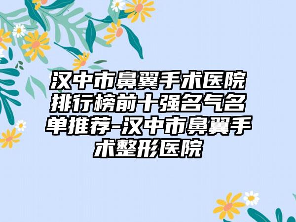 汉中市鼻翼手术医院排行榜前十强名气名单推荐-汉中市鼻翼手术整形医院