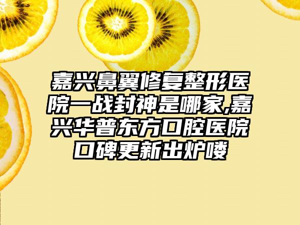 嘉兴鼻翼修复整形医院一战封神是哪家,嘉兴华普东方口腔医院口碑更新出炉喽