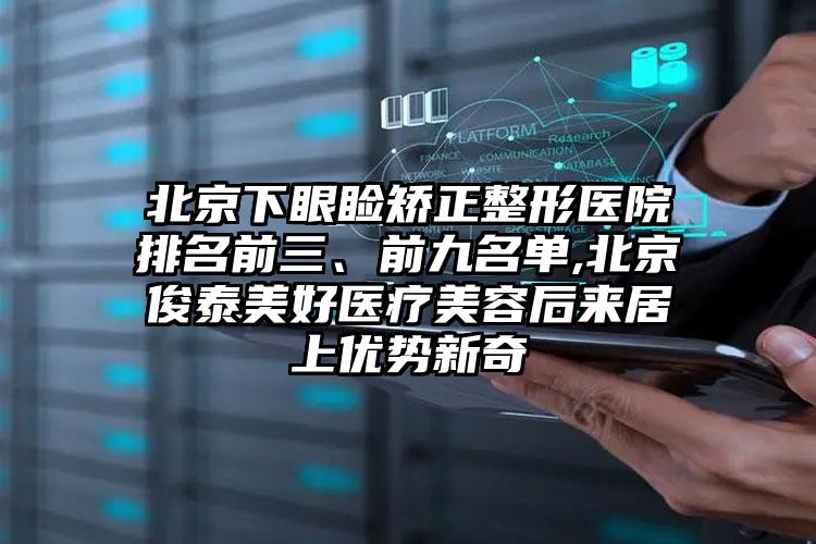 北京下眼睑矫正整形医院排名前三、前九名单,北京俊泰美好医疗美容后来居上优势新奇