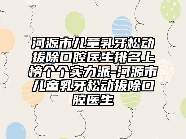 河源市儿童乳牙松动拔除口腔医生排名上榜个个实力派-河源市儿童乳牙松动拔除口腔医生