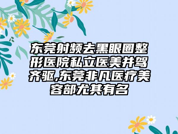 东莞射频去黑眼圈整形医院私立医美并驾齐驱,东莞非凡医疗美容部尤其有名