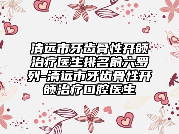清远市牙齿骨性开颌治疗医生排名前六罗列-清远市牙齿骨性开颌治疗口腔医生