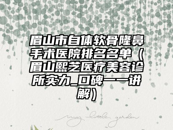 眉山市自体软骨隆鼻手术医院排名名单（眉山熙芝医疗美容诊所实力_口碑一一讲解）