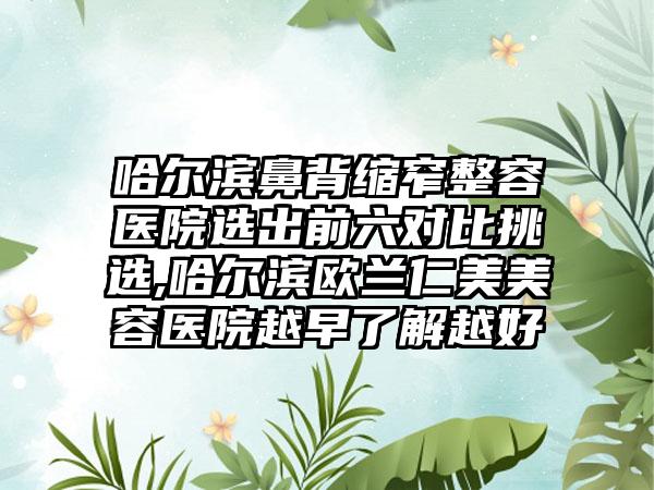 哈尔滨鼻背缩窄整容医院选出前六对比挑选,哈尔滨欧兰仁美美容医院越早了解越好