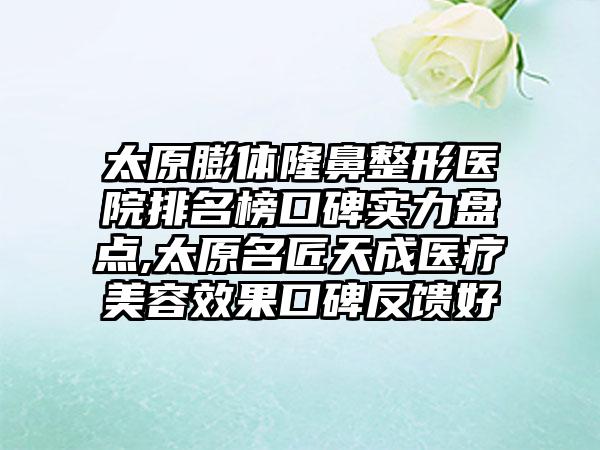 太原膨体七元医院排名榜口碑实力盘点,太原名匠天成医疗美容成果口碑反馈好