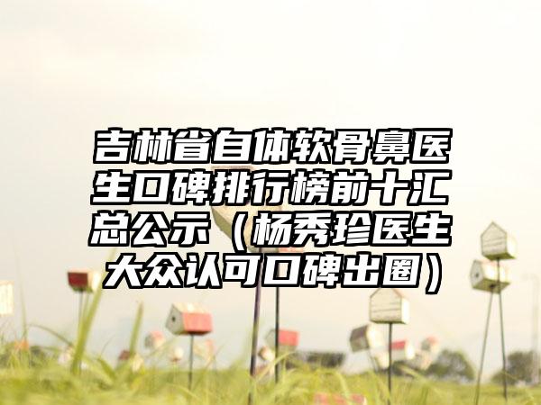 吉林省自体软骨鼻医生口碑排行榜前十汇总公示（杨秀珍医生大众认可口碑出圈）
