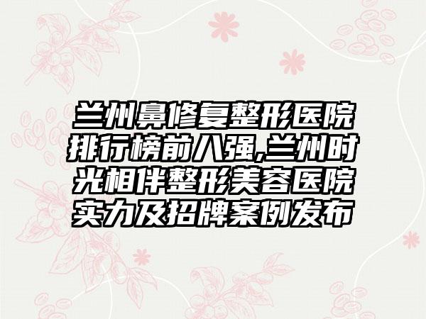 兰州鼻修复整形医院排行榜前八强,兰州时光相伴整形美容医院实力及招牌实例发布