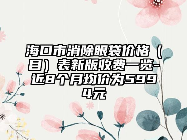 海口市消除眼袋价格（目）表新版收费一览-近8个月均价为5994元