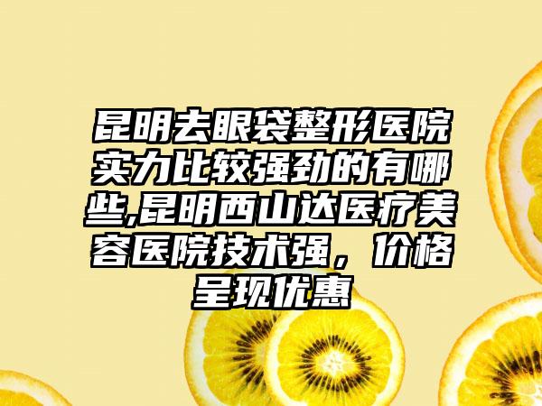 昆明去眼袋整形医院实力比较强劲的有哪些,昆明西山达医疗美容医院技术强，价格呈现优惠