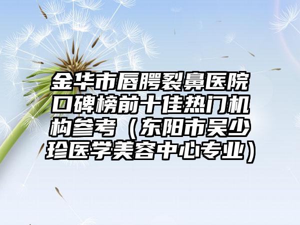 金华市唇腭裂鼻医院口碑榜前十佳热门机构参考（东阳市吴少珍医学美容中心正规）
