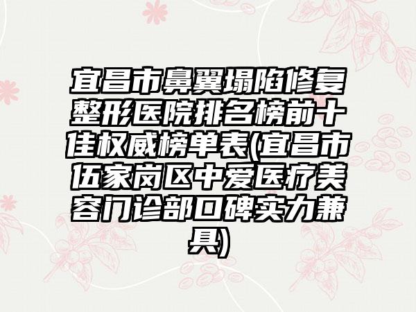 宜昌市鼻翼塌陷修复整形医院排名榜前十佳权威榜单表(宜昌市伍家岗区中爱医疗美容门诊部口碑实力兼具)