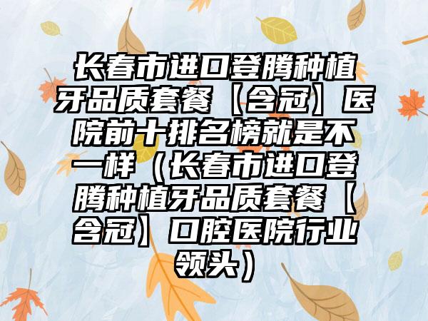 长春市进口登腾种植牙品质套餐【含冠】医院前十排名榜就是不一样（长春市进口登腾种植牙品质套餐【含冠】口腔医院行业领头）