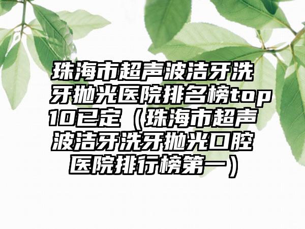 珠海市超声波洁牙洗牙抛光医院排名榜top10已定（珠海市超声波洁牙洗牙抛光口腔医院排行榜第一）