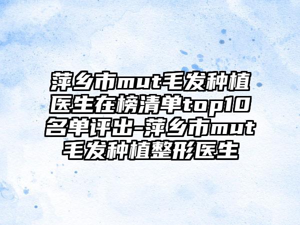 萍乡市mut毛发种植医生在榜清单top10名单评出-萍乡市mut毛发种植整形医生