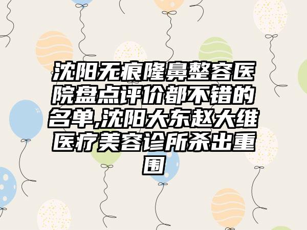 沈阳无痕隆鼻整容医院盘点评价都不错的名单,沈阳大东赵大维医疗美容诊所杀出重围