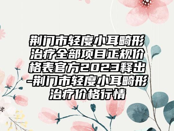 荆门市轻度小耳畸形治疗全部项目正规价格表官方2023释出-荆门市轻度小耳畸形治疗价格行情