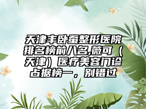 天津丰卧蚕整形医院排名榜前八名,薇可（天津）医疗美容门诊占据榜一，别错过