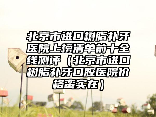北京市进口树脂补牙医院上榜清单前十全线测评（北京市进口树脂补牙口腔医院价格蛮实在）