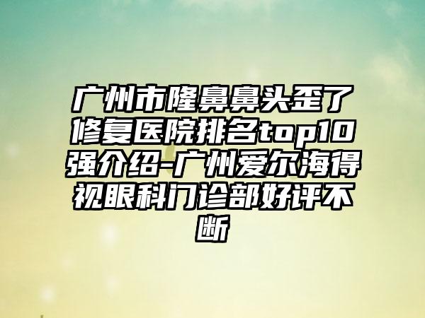 广州市隆鼻鼻头歪了修复医院排名top10强介绍-广州爱尔海得视眼科门诊部好评不断