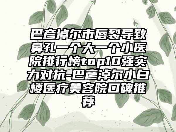 巴彦淖尔市唇裂导致鼻孔一个大一个小医院排行榜top10强实力对抗-巴彦淖尔小白楼医疗美容院口碑推荐