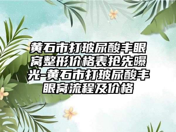 黄石市打玻尿酸丰眼窝整形价格表抢先曝光-黄石市打玻尿酸丰眼窝流程及价格