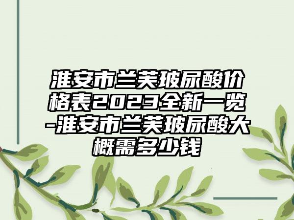 淮安市兰芙玻尿酸价格表2023全新一览-淮安市兰芙玻尿酸大概需多少钱