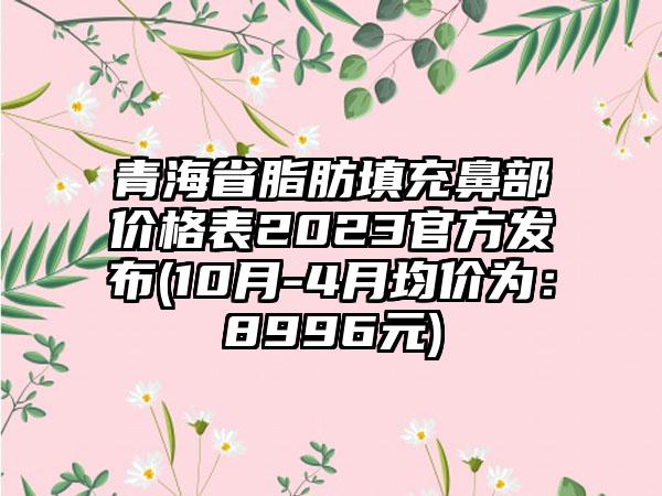 青海省脂肪填充鼻部价格表2023官方发布(10月-4月均价为：8996元)