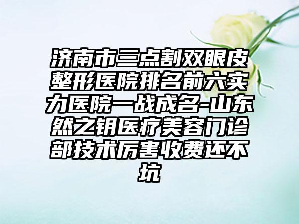 济南市三点割双眼皮整形医院排名前六实力医院一战成名-山东然之钥医疗美容门诊部技术厉害收费还不坑