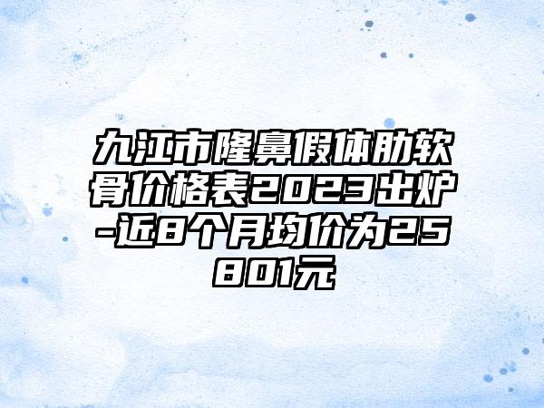 九江市隆鼻假体肋软骨价格表2023出炉-近8个月均价为25801元