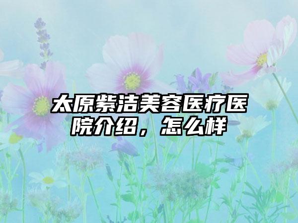 太原紫洁美容医疗医院介绍，怎么样